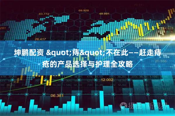 坤鹏配资 "痔"不在此——赶走痔疮的产品选择与护理全攻略