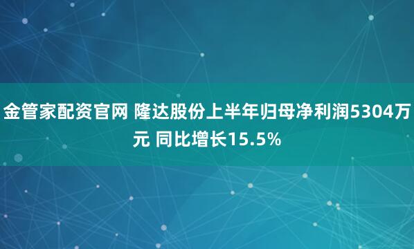 金管家配资官网 隆达股份上半年归母净利润5304万元 同比增长15.5%