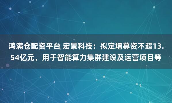 鸿满仓配资平台 宏景科技：拟定增募资不超13.54亿元，用于智能算力集群建设及运营项目等