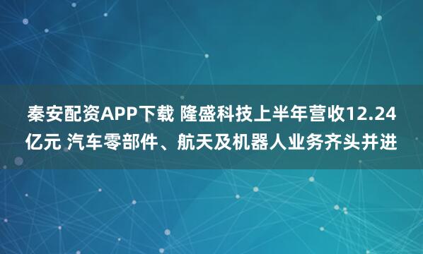 秦安配资APP下载 隆盛科技上半年营收12.24亿元 汽车零部件、航天及机器人业务齐头并进