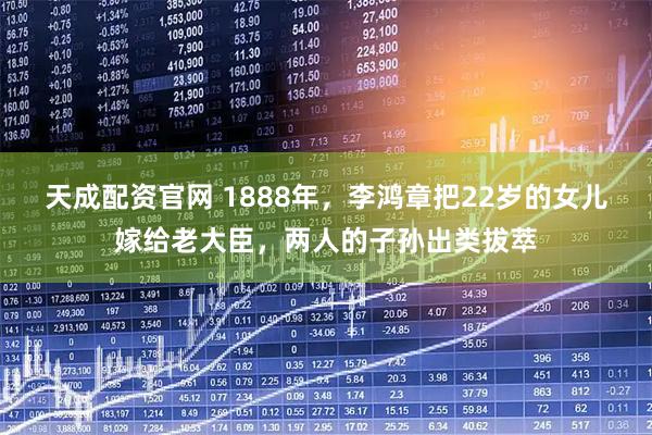 天成配资官网 1888年，李鸿章把22岁的女儿嫁给老大臣，两人的子孙出类拔萃