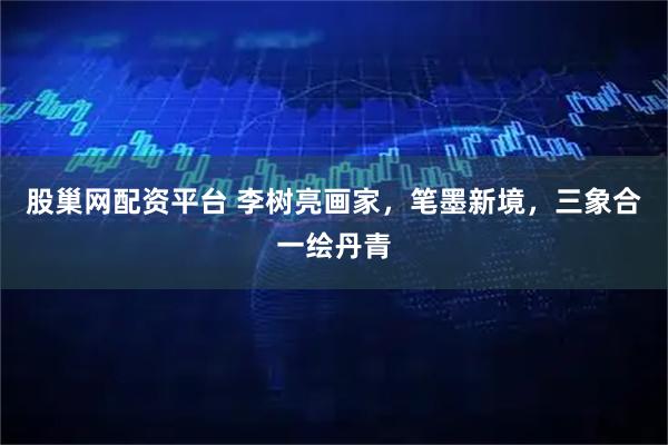 股巢网配资平台 李树亮画家，笔墨新境，三象合一绘丹青