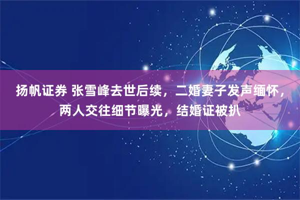 扬帆证券 张雪峰去世后续，二婚妻子发声缅怀，两人交往细节曝光，结婚证被扒