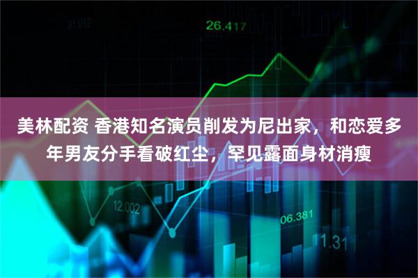 美林配资 香港知名演员削发为尼出家,和恋爱多年男友分手看破红尘,罕见露面身材消瘦
