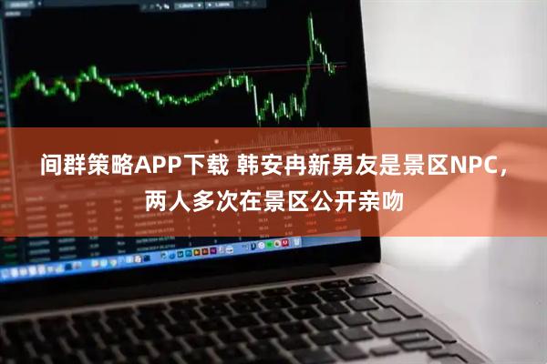 间群策略APP下载 韩安冉新男友是景区NPC，两人多次在景区公开亲吻