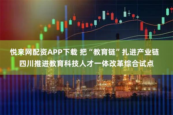悦来网配资APP下载 把“教育链”扎进产业链  四川推进教育科技人才一体改革综合试点
